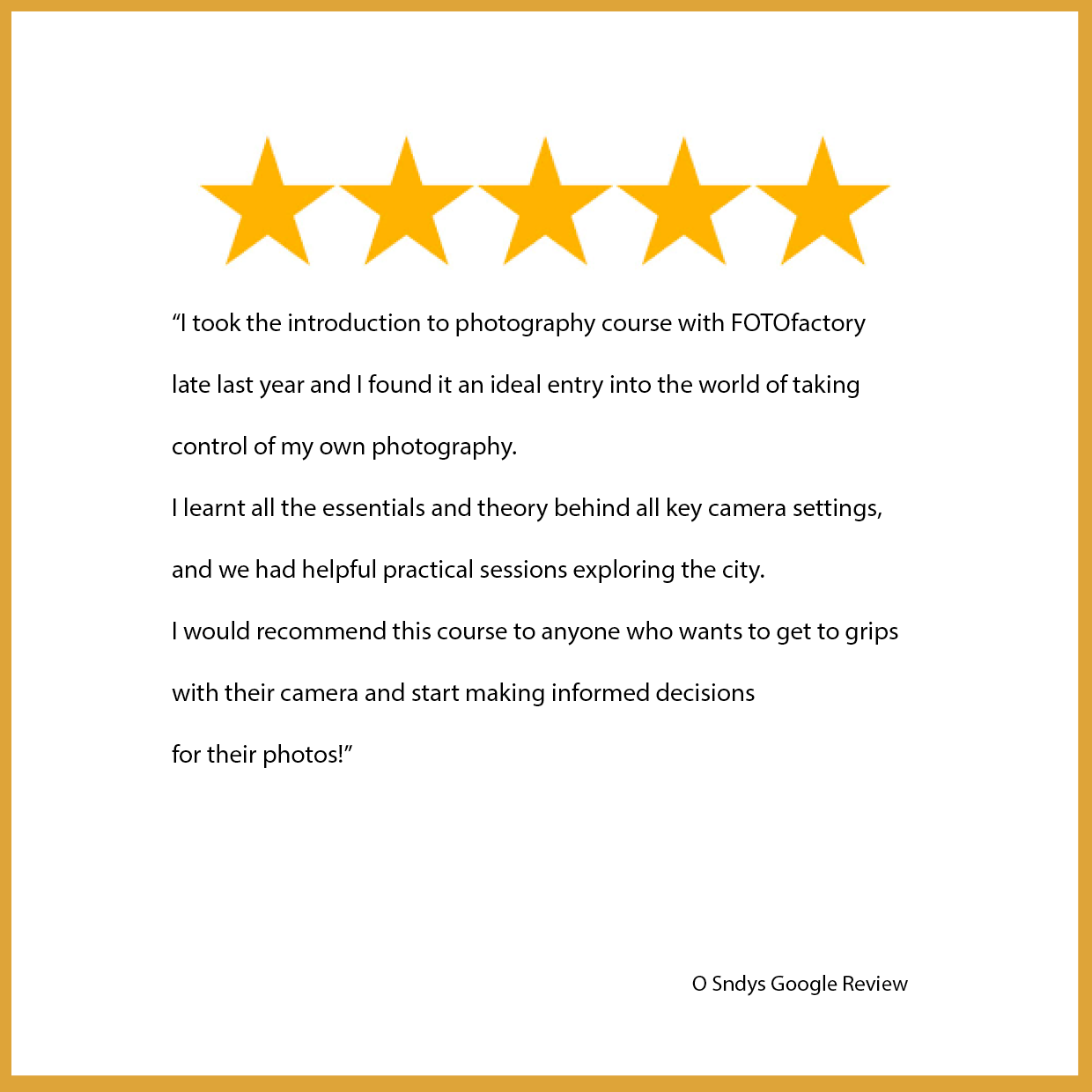 Google_review_O_Sndys: I took the introduction to photography course with FOTOfactory late last year and I found it an ideal entry into the world of taking control of my own photography. I learnt all the essentials and theory behind all key camera settings, and we had helpful practical sessions exploring the city. I would recommend this course to anyone who wants to get to grips with their camera and start making informed decisions for their photos!